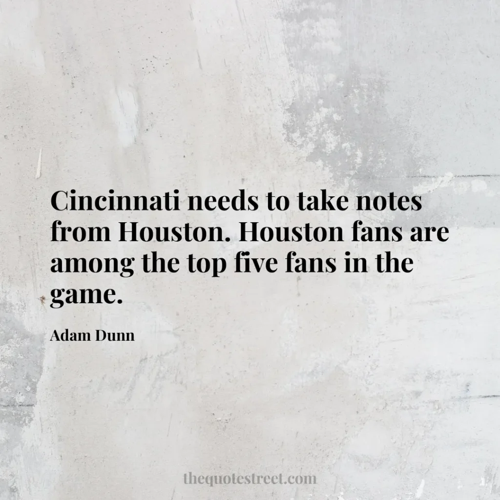 Cincinnati needs to take notes from Houston. Houston fans are among the top five fans in the game. - Adam Dunn