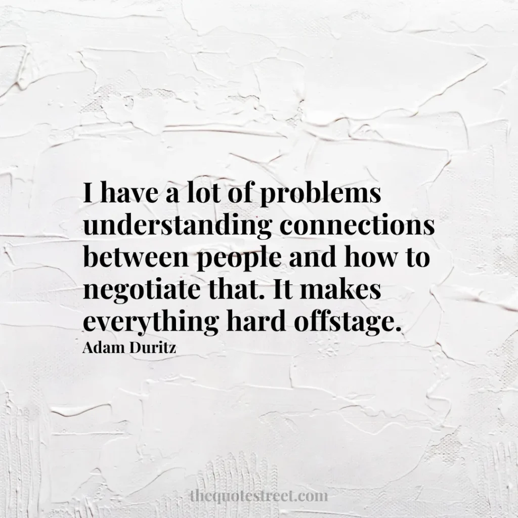 I have a lot of problems understanding connections between people and how to negotiate that. It makes everything hard offstage. - Adam Duritz