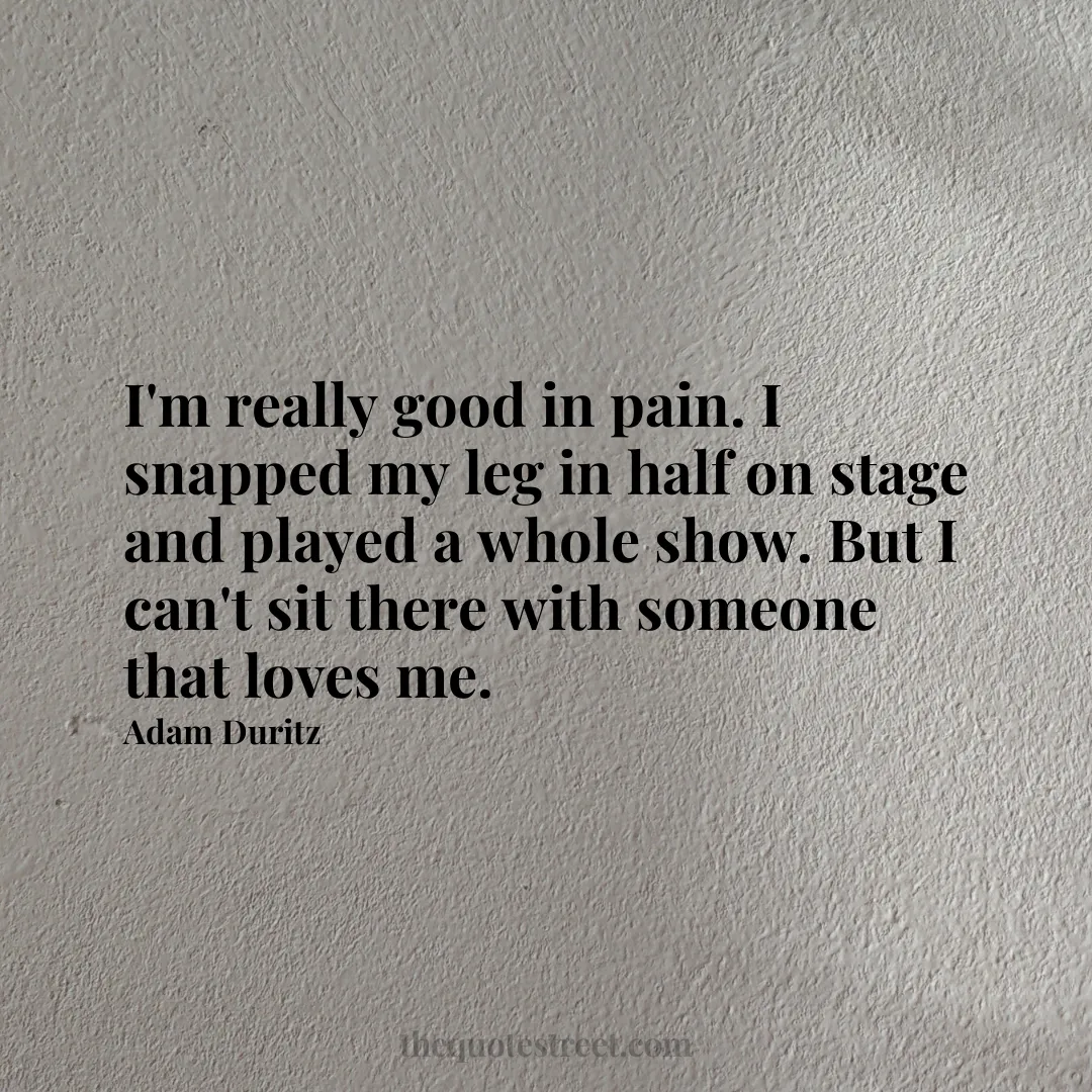 I'm really good in pain. I snapped my leg in half on stage and played a whole show. But I can't sit there with someone that loves me. - Adam Duritz