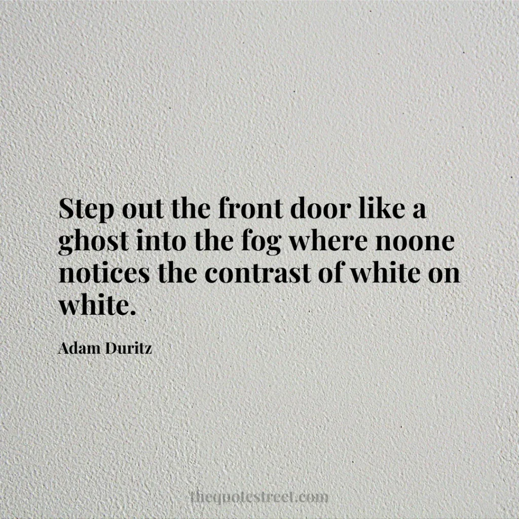 Step out the front door like a ghost into the fog where noone notices the contrast of white on white. - Adam Duritz