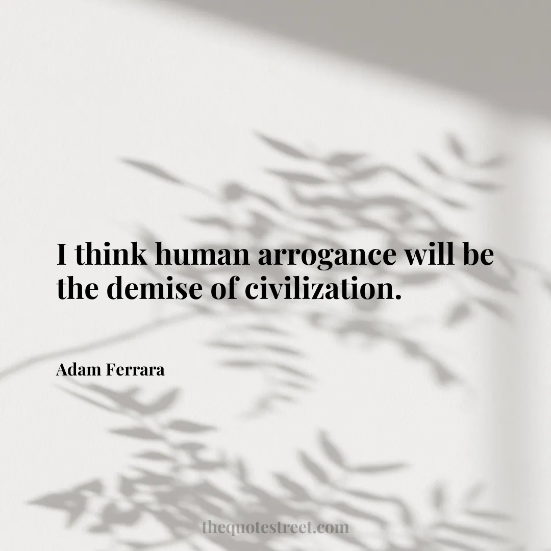 I think human arrogance will be the demise of civilization. - Adam Ferrara