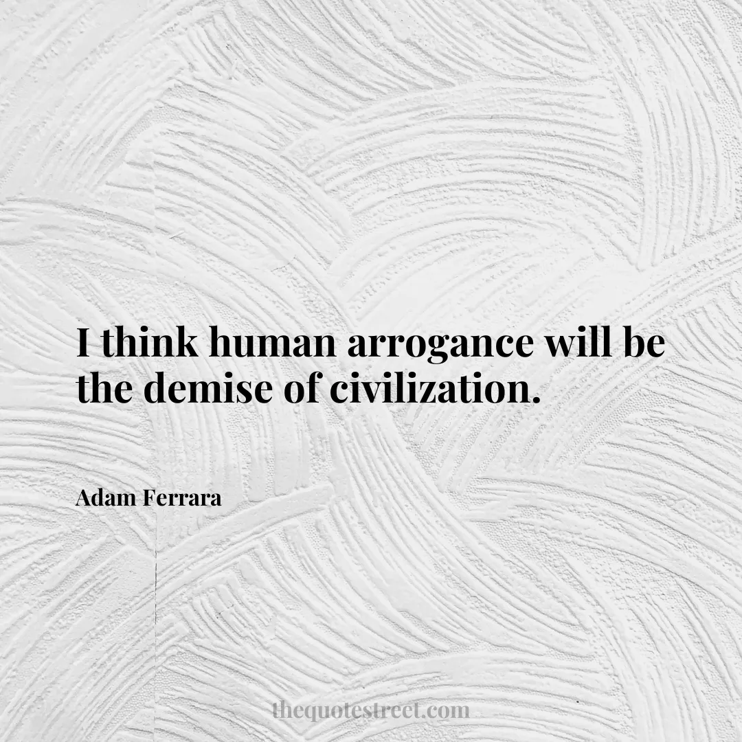 I think human arrogance will be the demise of civilization. - Adam Ferrara