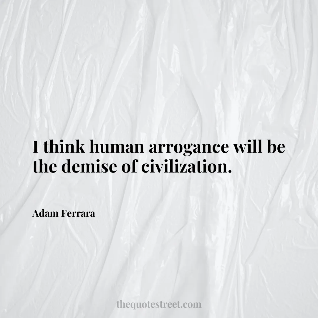 I think human arrogance will be the demise of civilization. - Adam Ferrara