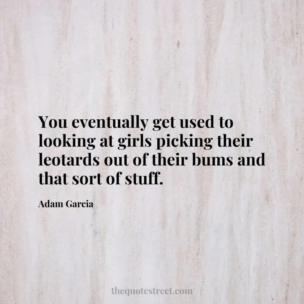 You eventually get used to looking at girls picking their leotards out of their bums and that sort of stuff. - Adam Garcia