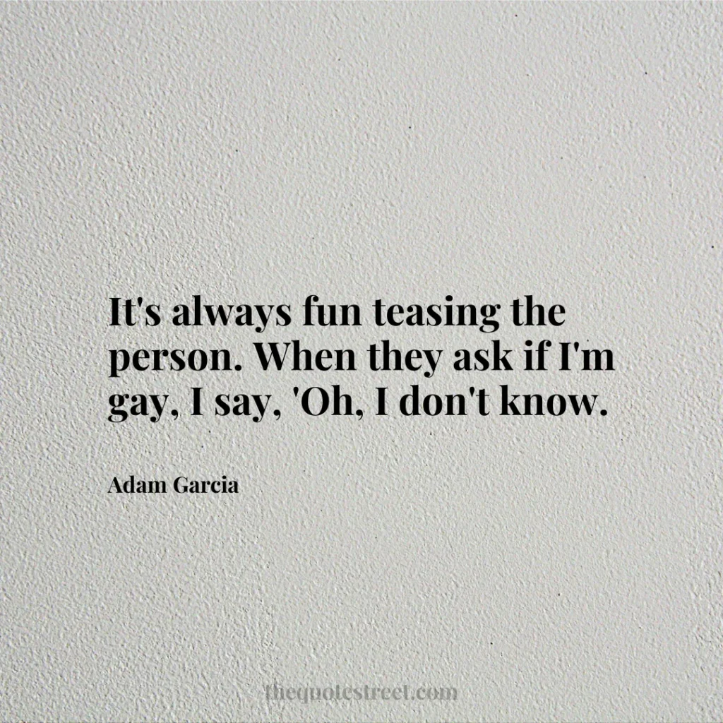 It's always fun teasing the person. When they ask if I'm gay