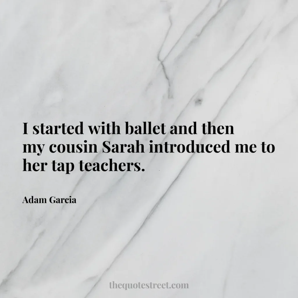 I started with ballet and then my cousin Sarah introduced me to her tap teachers. - Adam Garcia