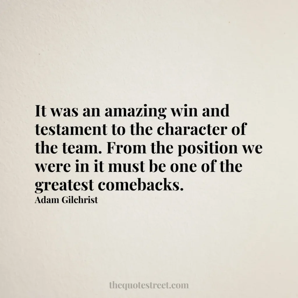 It was an amazing win and testament to the character of the team. From the position we were in it must be one of the greatest comebacks. - Adam Gilchrist