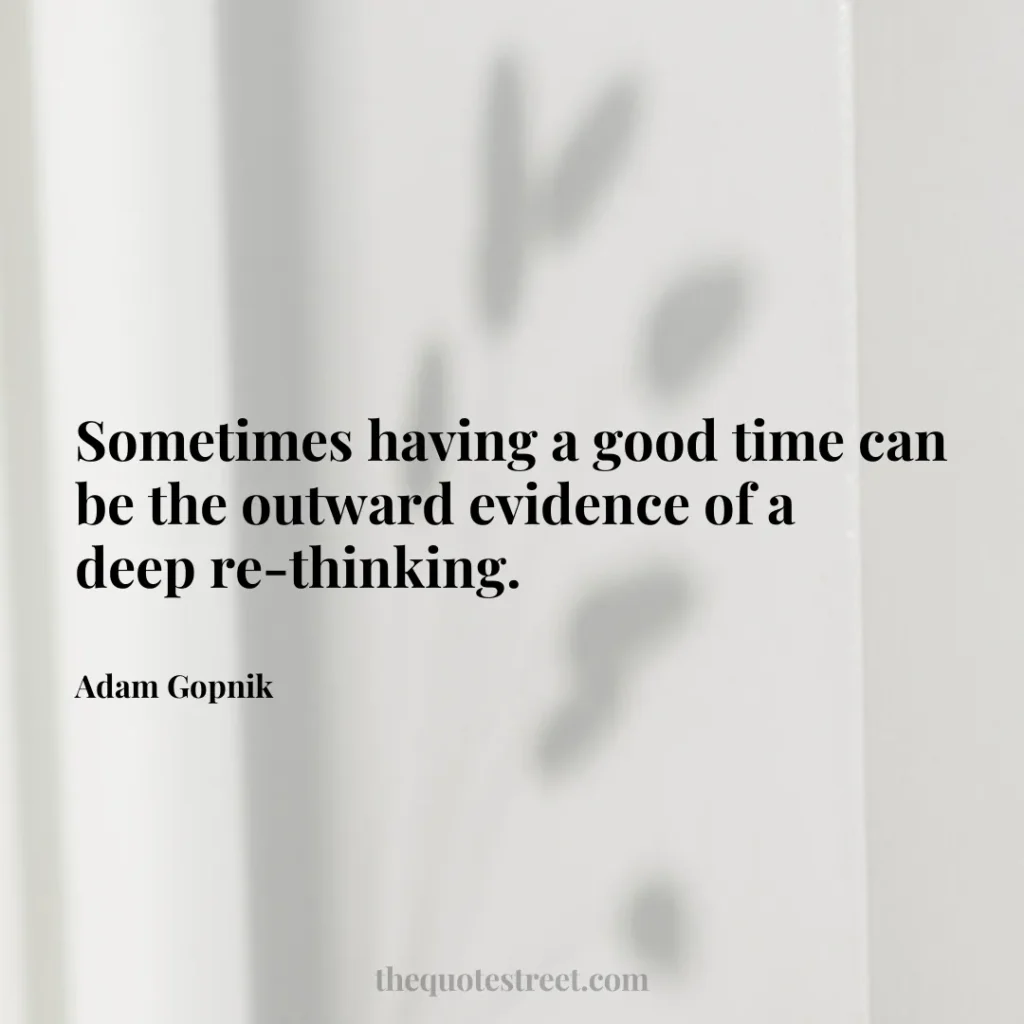 Sometimes having a good time can be the outward evidence of a deep re-thinking. - Adam Gopnik