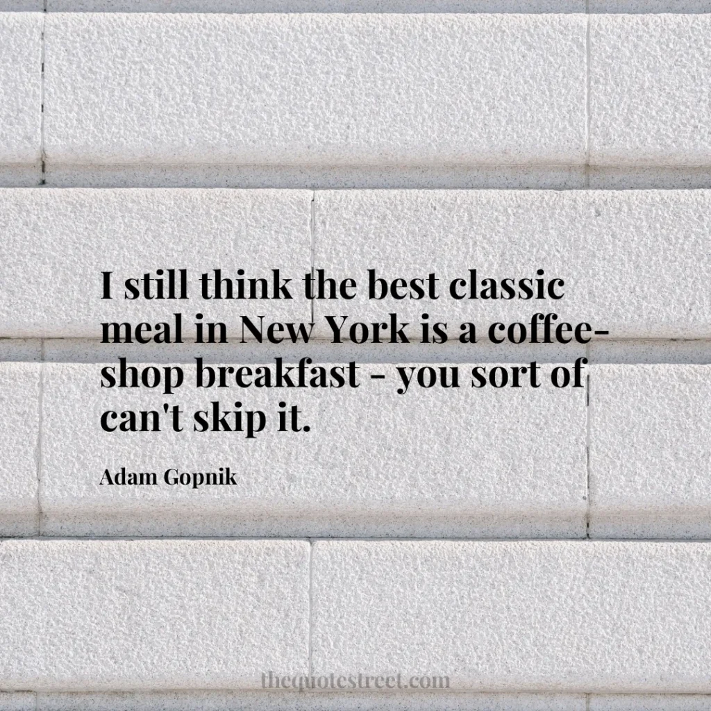I still think the best classic meal in New York is a coffee-shop breakfast - you sort of can't skip it. - Adam Gopnik