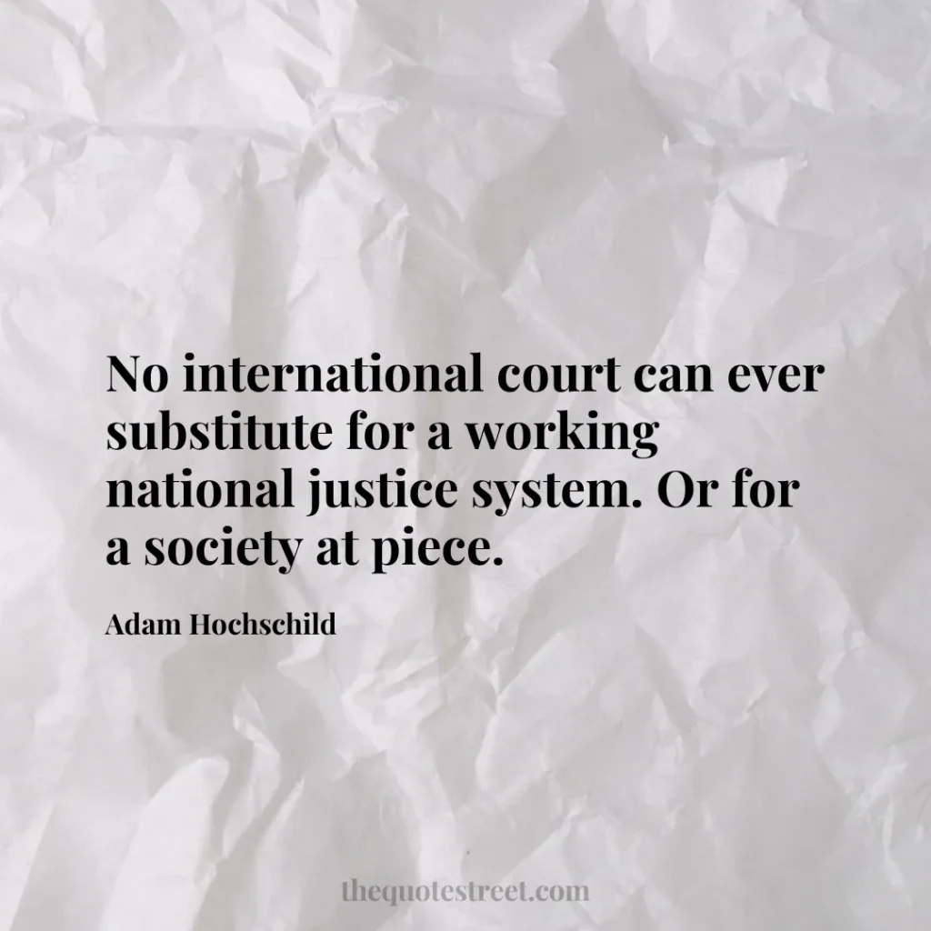 No international court can ever substitute for a working national justice system. Or for a society at piece. - Adam Hochschild