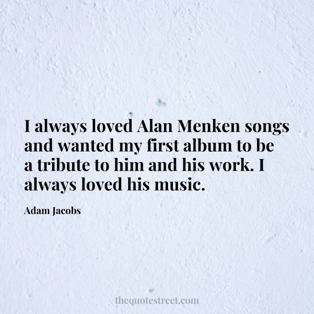 I always loved Alan Menken songs and wanted my first album to be a tribute to him and his work. I always loved his music. - Adam Jacobs