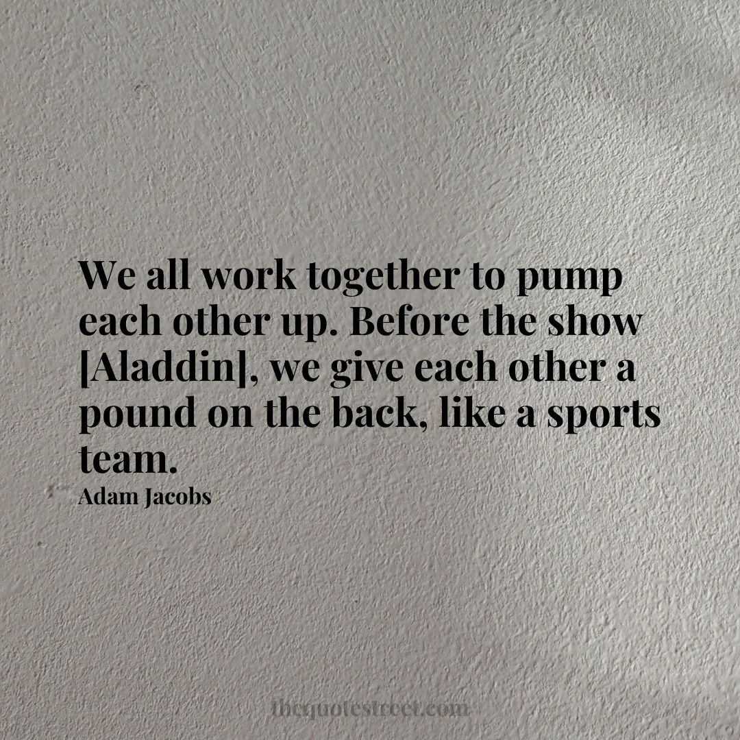 We all work together to pump each other up. Before the show [Aladdin]