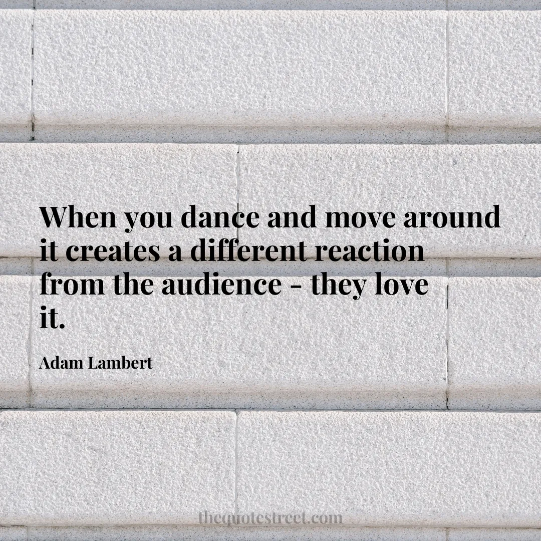 When you dance and move around it creates a different reaction from the audience - they love it. - Adam Lambert