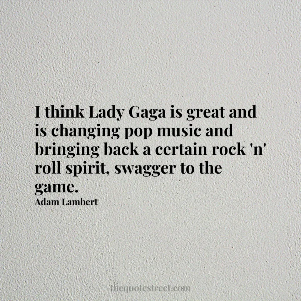 I think Lady Gaga is great and is changing pop music and bringing back a certain rock 'n' roll spirit