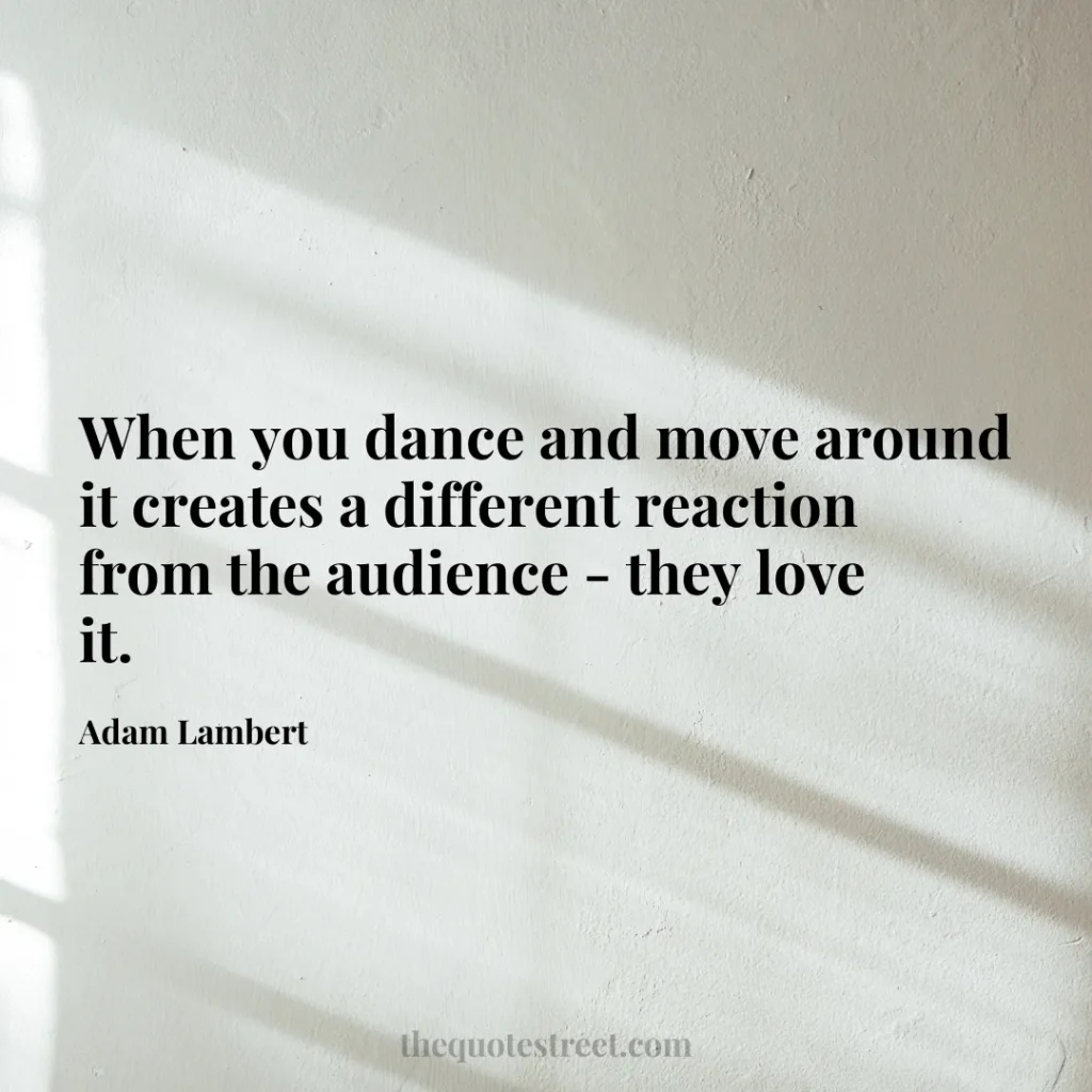 When you dance and move around it creates a different reaction from the audience - they love it. - Adam Lambert
