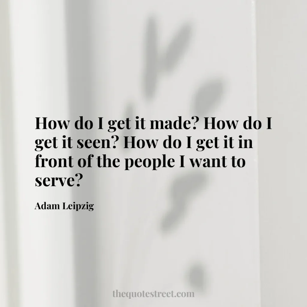 How do I get it made? How do I get it seen? How do I get it in front of the people I want to serve? - Adam Leipzig