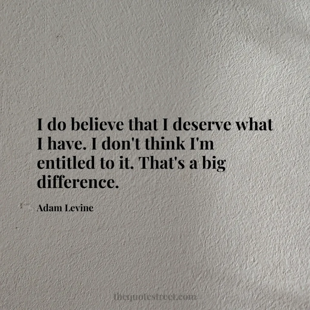 I do believe that I deserve what I have. I don't think I'm entitled to it. That's a big difference. - Adam Levine