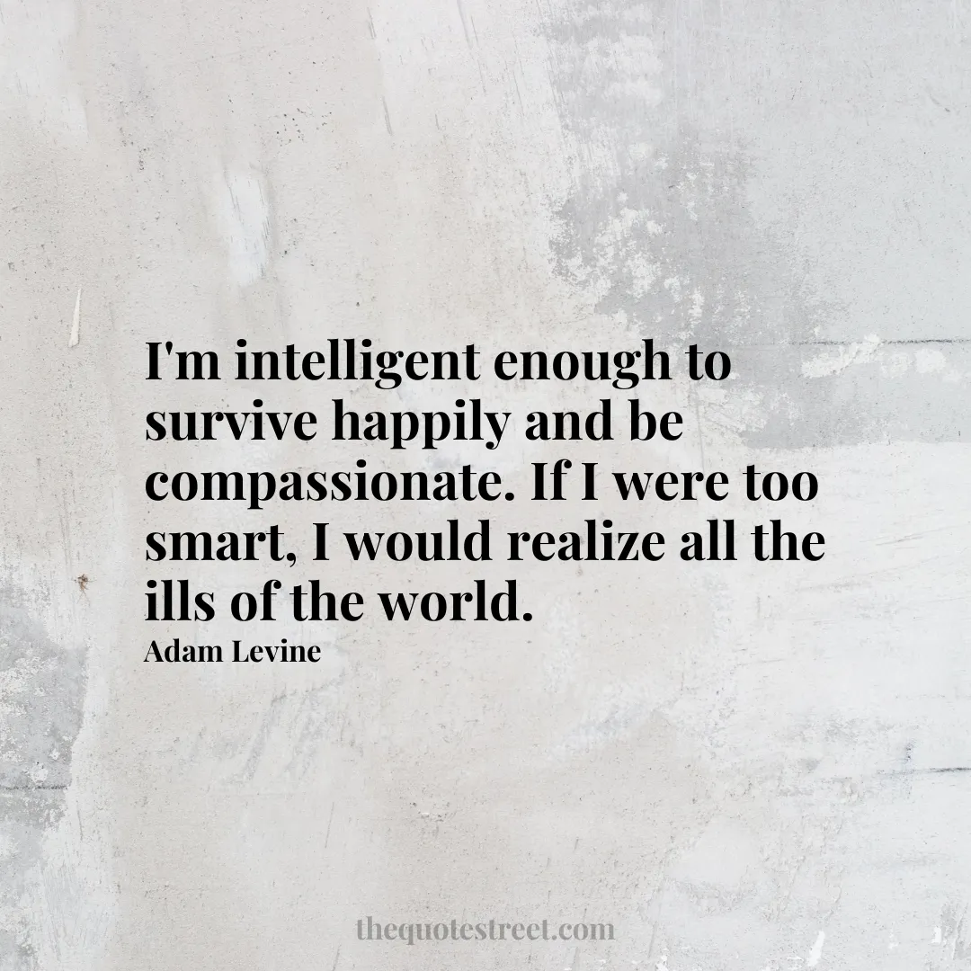I'm intelligent enough to survive happily and be compassionate. If I were too smart