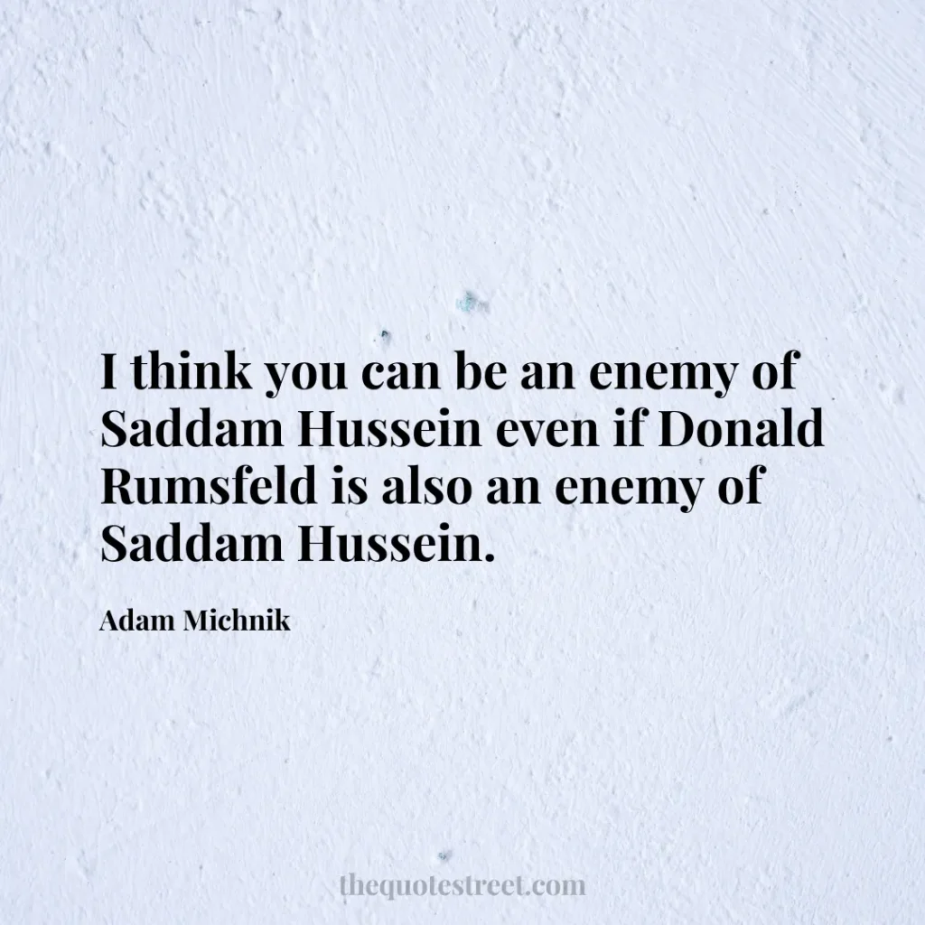I think you can be an enemy of Saddam Hussein even if Donald Rumsfeld is also an enemy of Saddam Hussein. - Adam Michnik