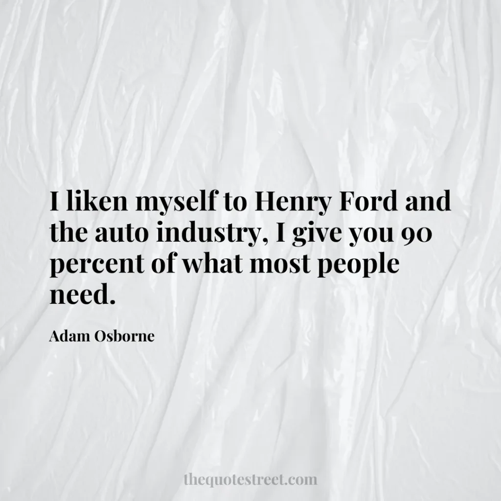 I liken myself to Henry Ford and the auto industry