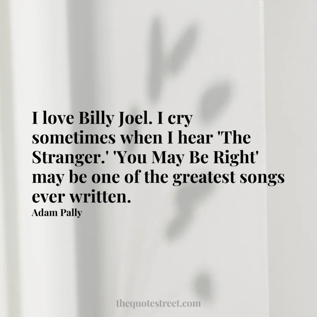 I love Billy Joel. I cry sometimes when I hear 'The Stranger.' 'You May Be Right' may be one of the greatest songs ever written. - Adam Pally