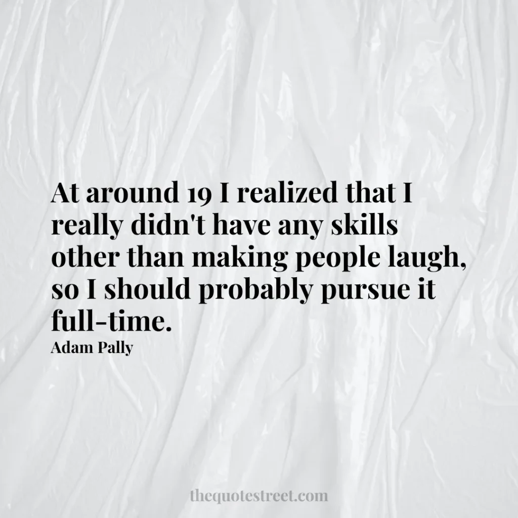 At around 19 I realized that I really didn't have any skills other than making people laugh