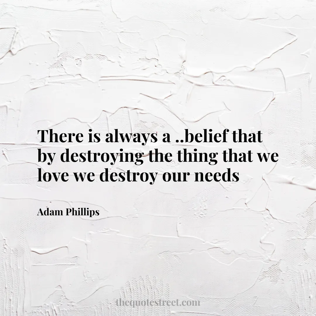 There is always a ..belief that by destroying the thing that we love we destroy our needs - Adam Phillips