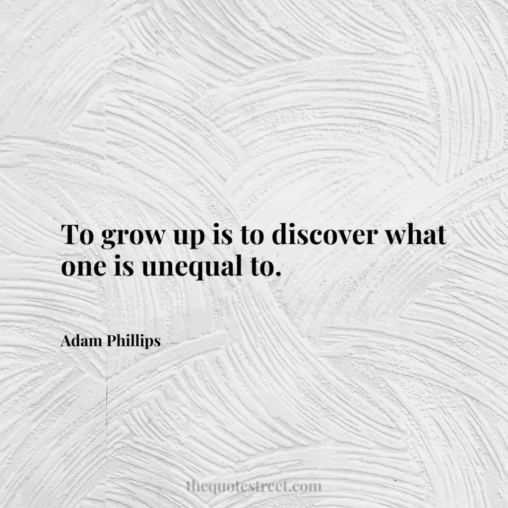 To grow up is to discover what one is unequal to. - Adam Phillips