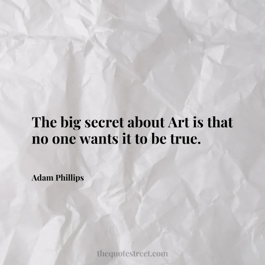The big secret about Art is that no one wants it to be true. - Adam Phillips
