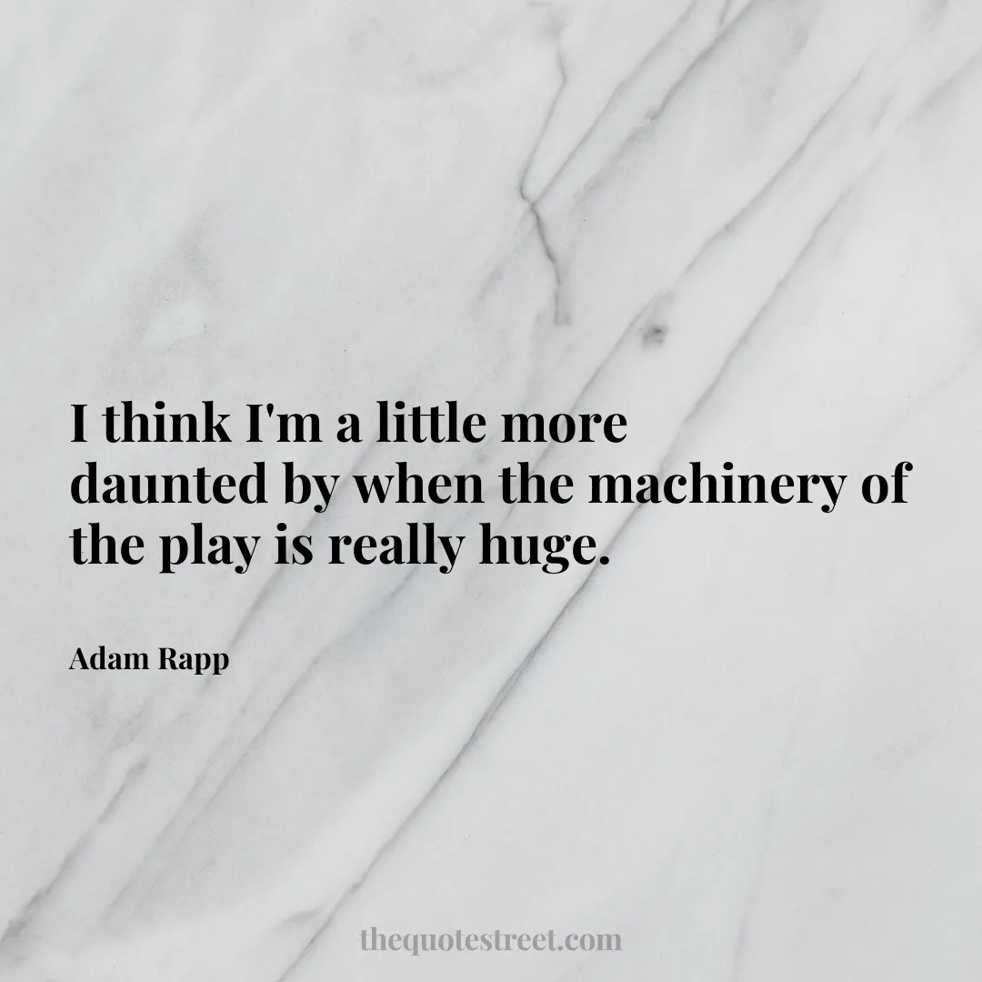 I think I'm a little more daunted by when the machinery of the play is really huge. - Adam Rapp