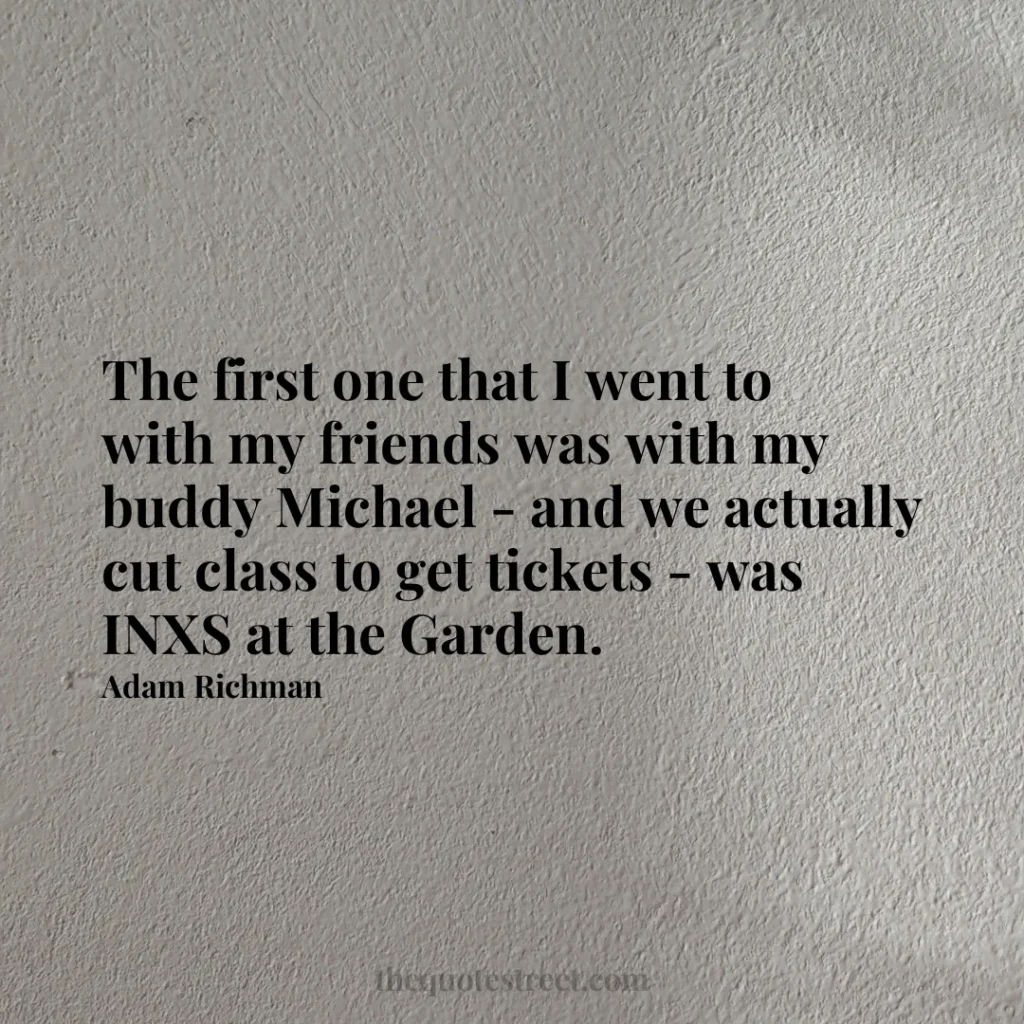 The first one that I went to with my friends was with my buddy Michael - and we actually cut class to get tickets - was INXS at the Garden. - Adam Richman