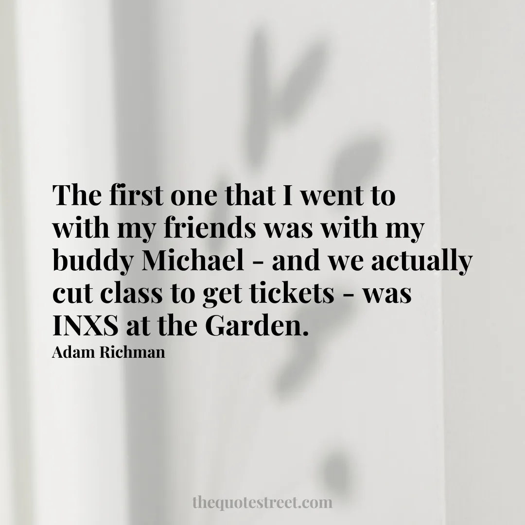 The first one that I went to with my friends was with my buddy Michael - and we actually cut class to get tickets - was INXS at the Garden. - Adam Richman