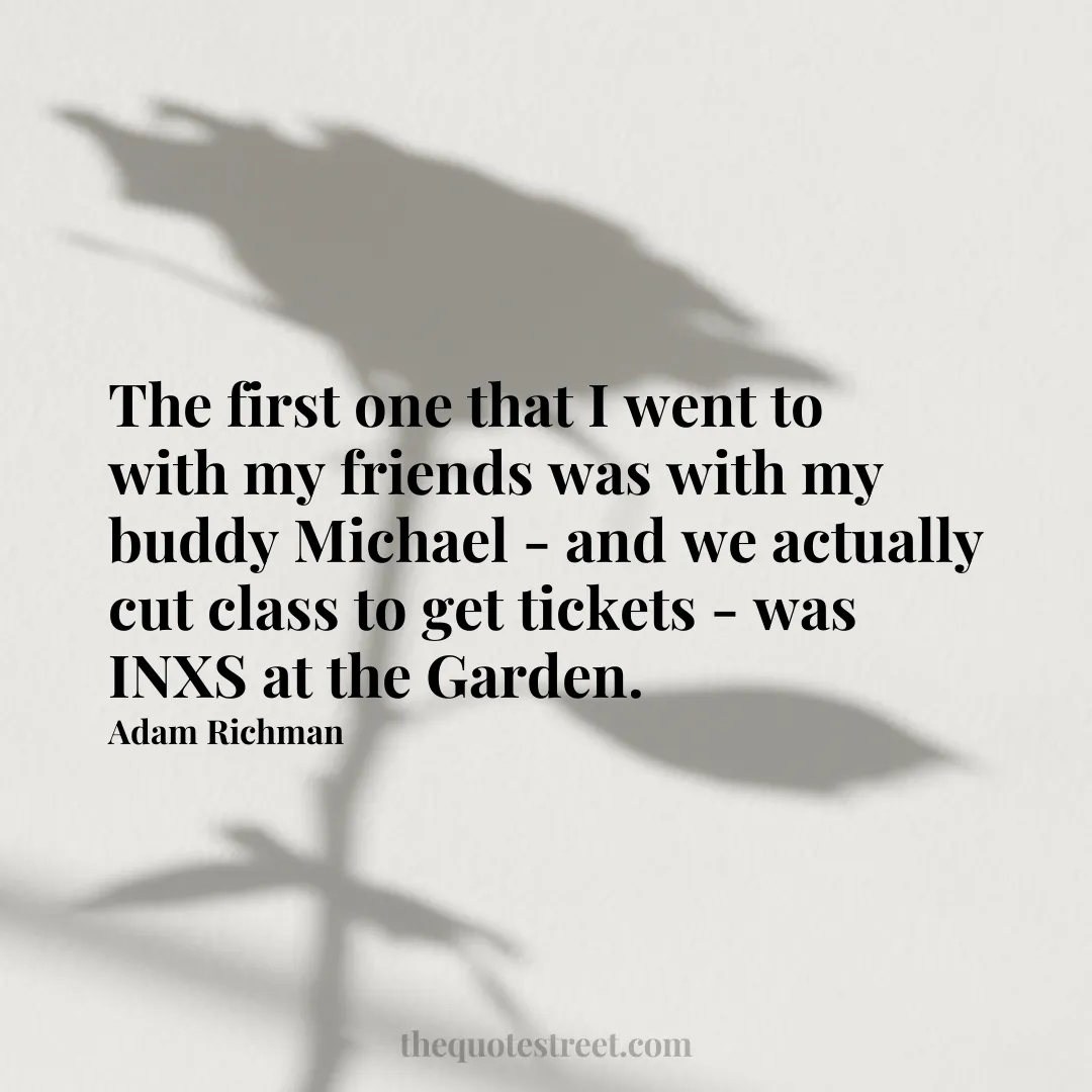 The first one that I went to with my friends was with my buddy Michael - and we actually cut class to get tickets - was INXS at the Garden. - Adam Richman
