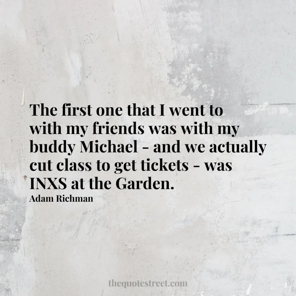 The first one that I went to with my friends was with my buddy Michael - and we actually cut class to get tickets - was INXS at the Garden. - Adam Richman