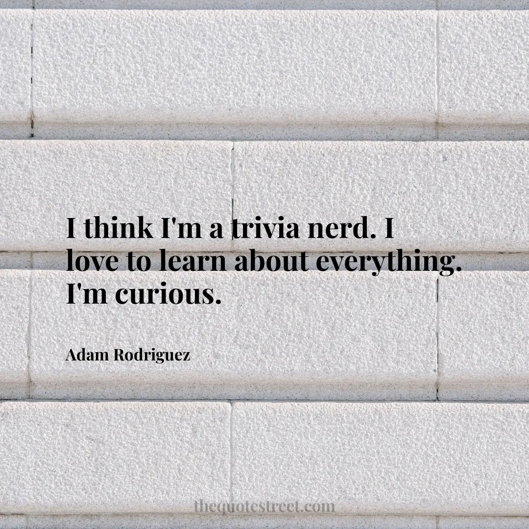 I think I'm a trivia nerd. I love to learn about everything. I'm curious. - Adam Rodriguez