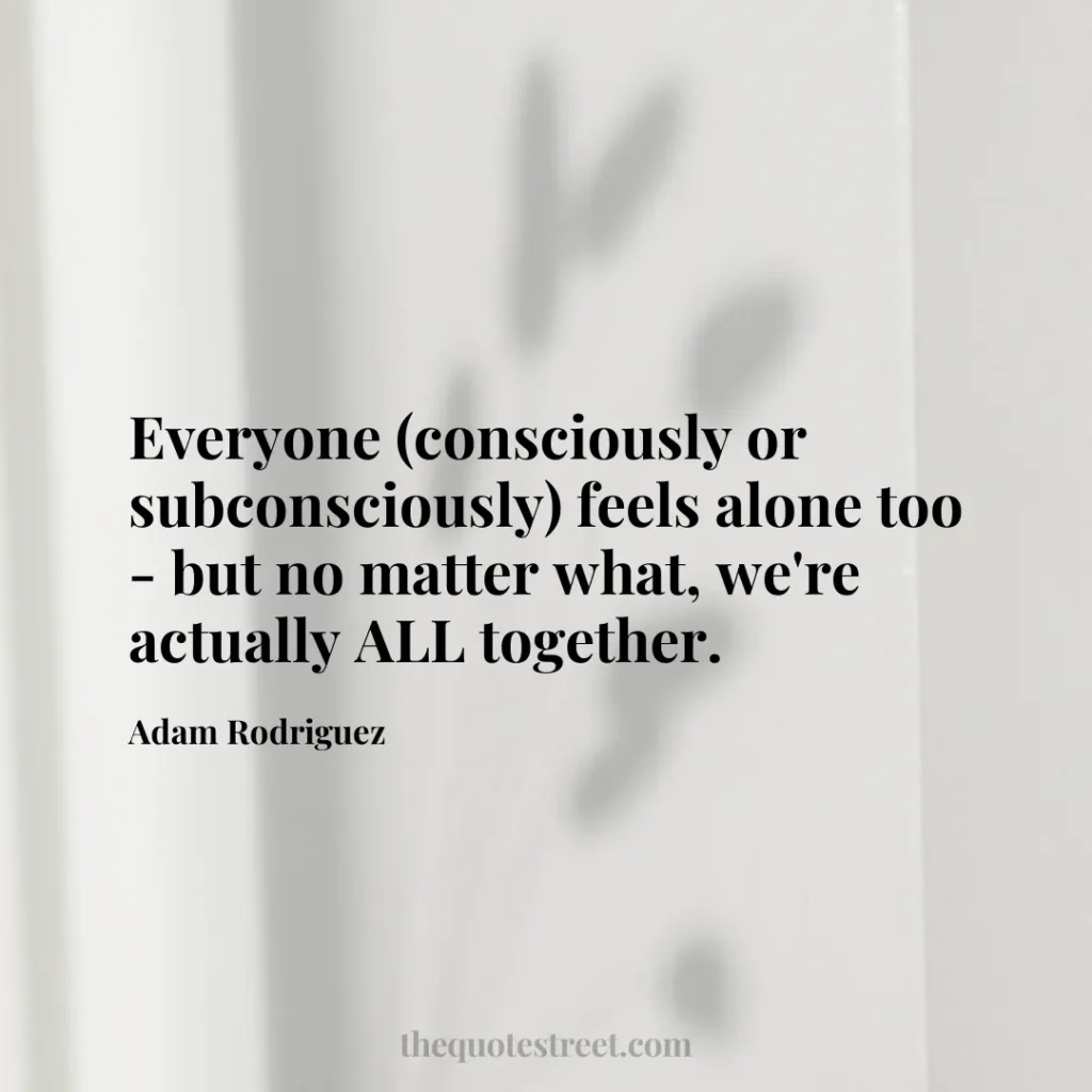 Everyone (consciously or subconsciously) feels alone too - but no matter what