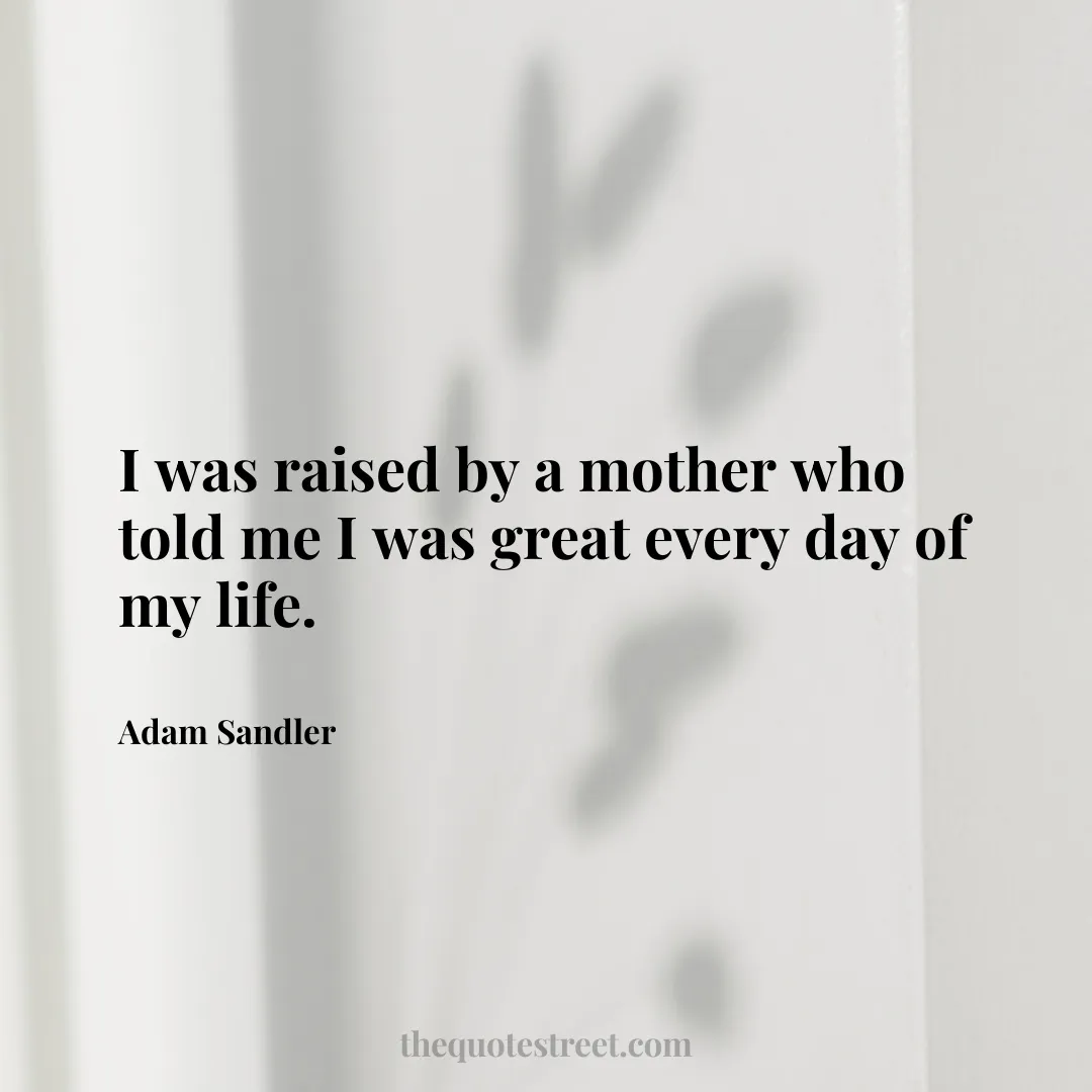 I was raised by a mother who told me I was great every day of my life. - Adam Sandler