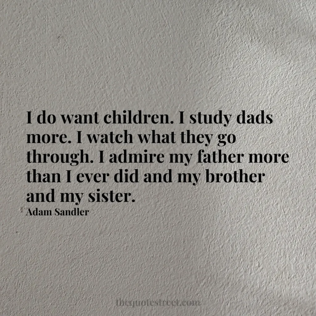 I do want children. I study dads more. I watch what they go through. I admire my father more than I ever did and my brother and my sister. - Adam Sandler