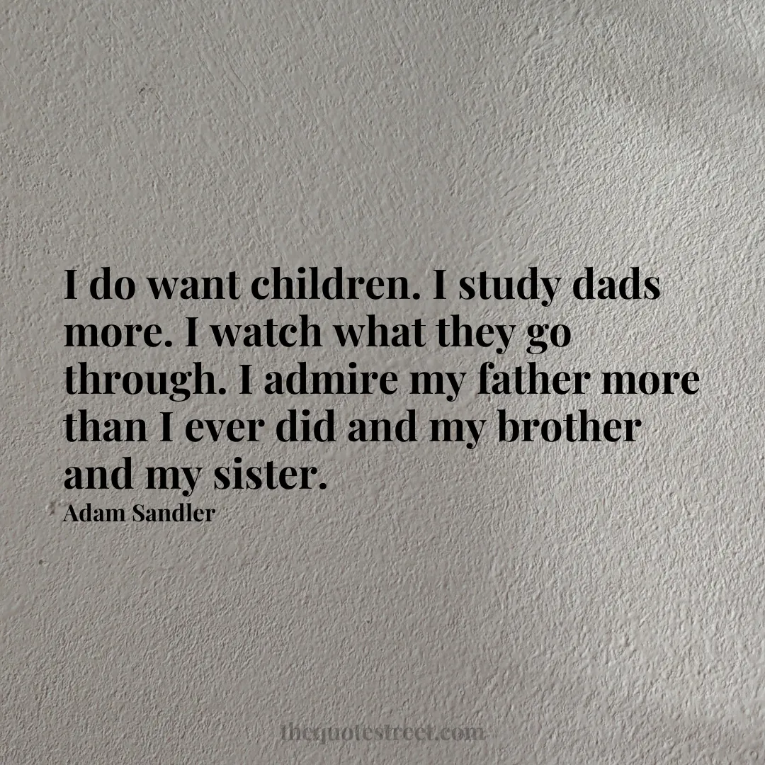 I do want children. I study dads more. I watch what they go through. I admire my father more than I ever did and my brother and my sister. - Adam Sandler