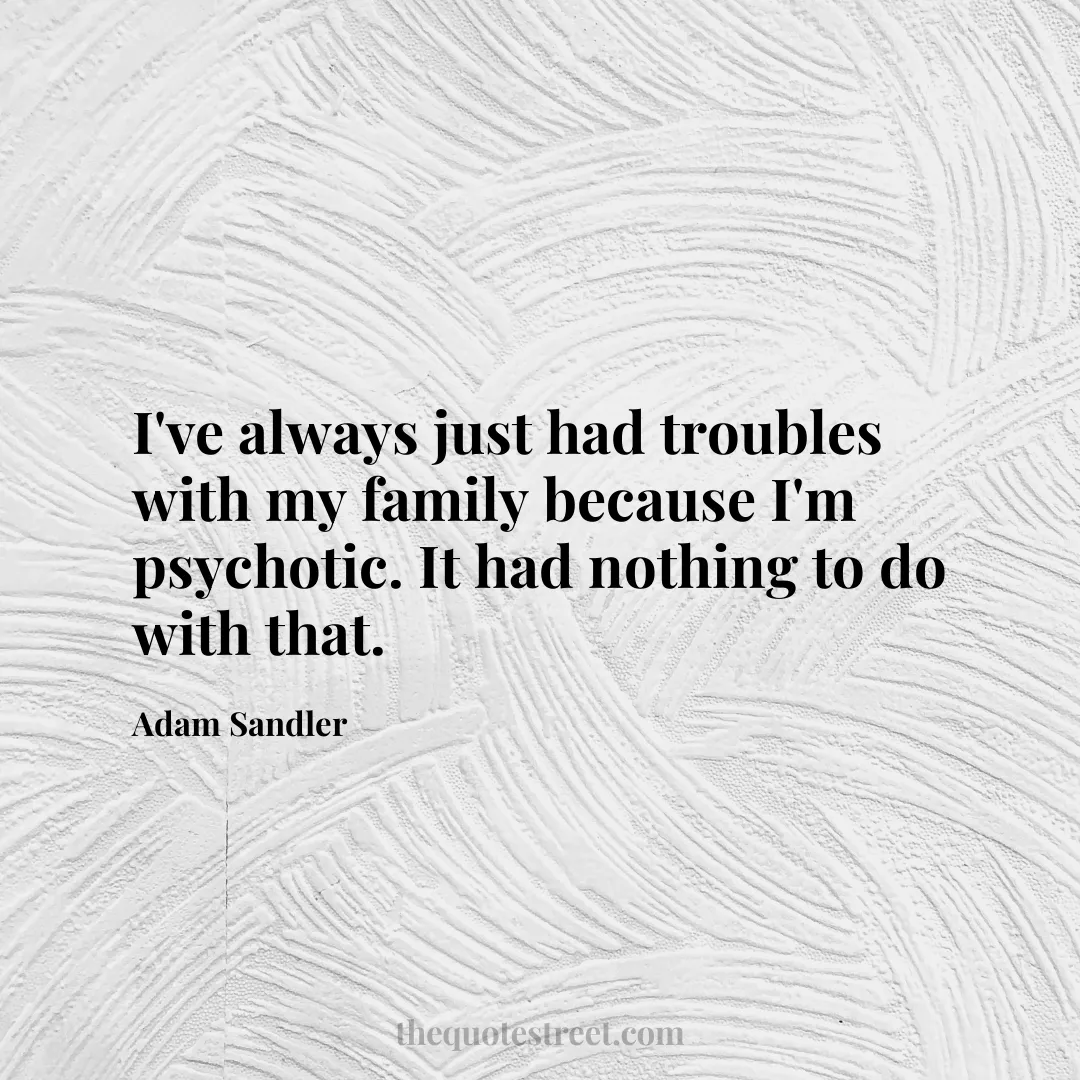 I've always just had troubles with my family because I'm psychotic. It had nothing to do with that. - Adam Sandler