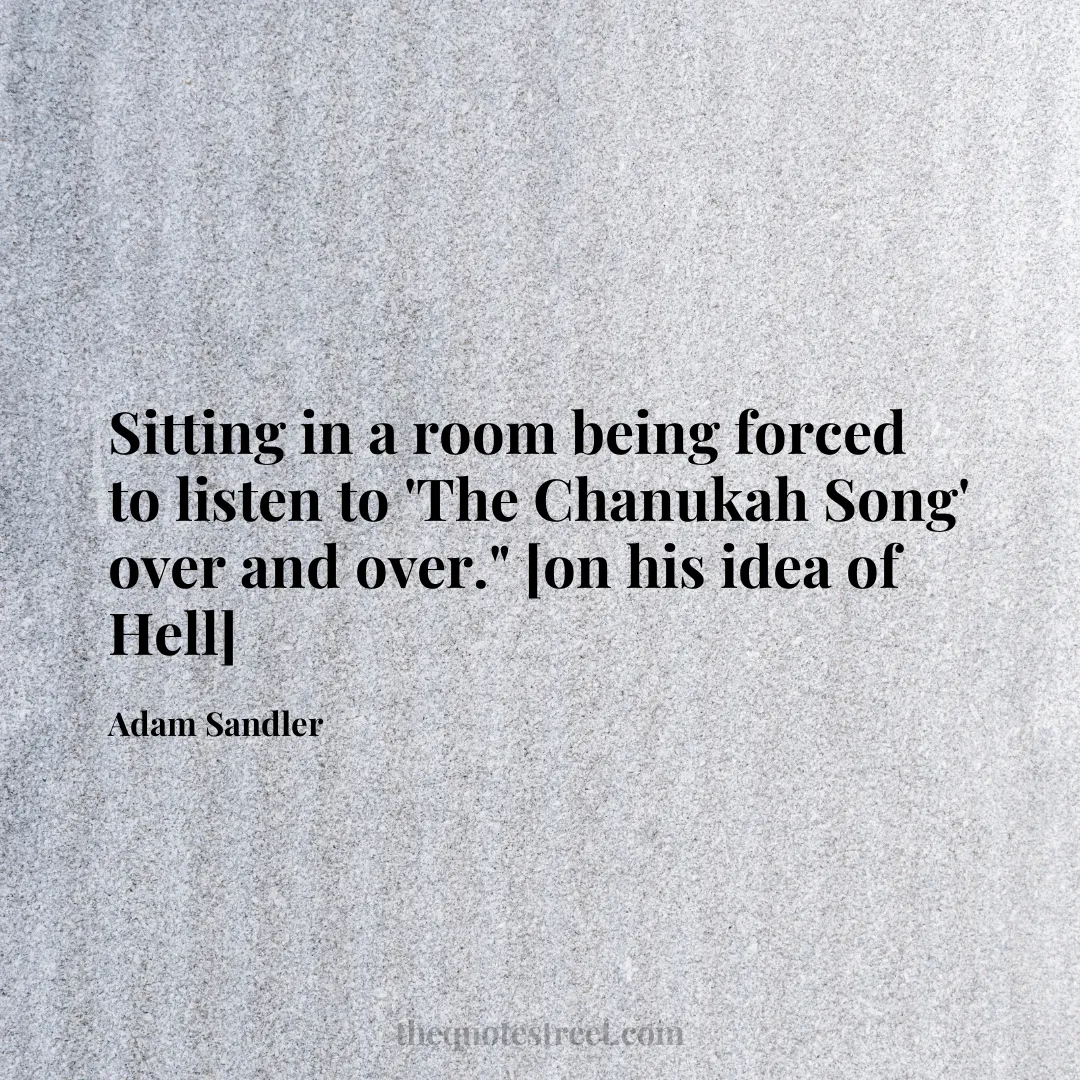 Sitting in a room being forced to listen to 'The Chanukah Song' over and over." [on his idea of Hell] - Adam Sandler