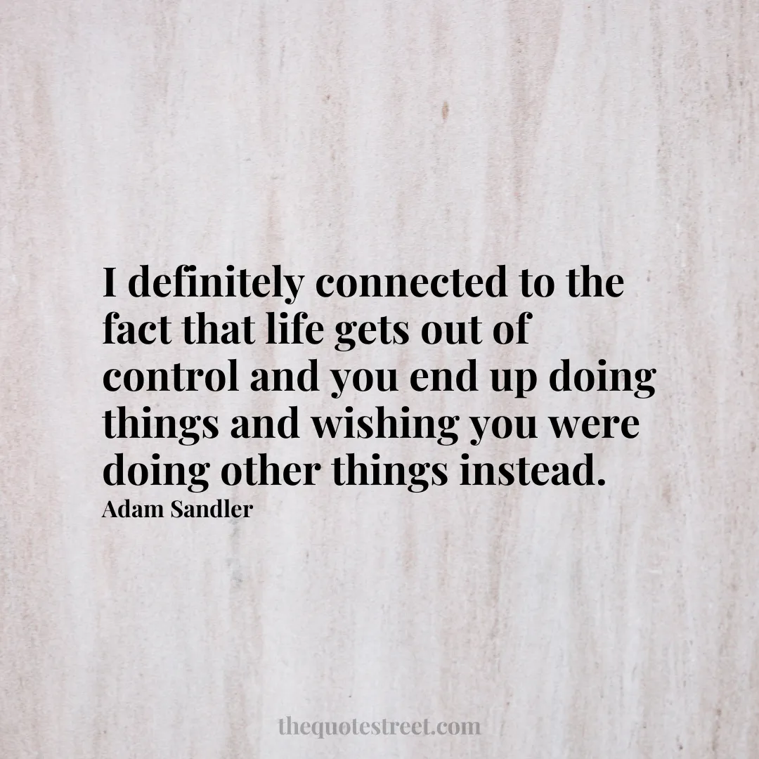 I definitely connected to the fact that life gets out of control and you end up doing things and wishing you were doing other things instead. - Adam Sandler