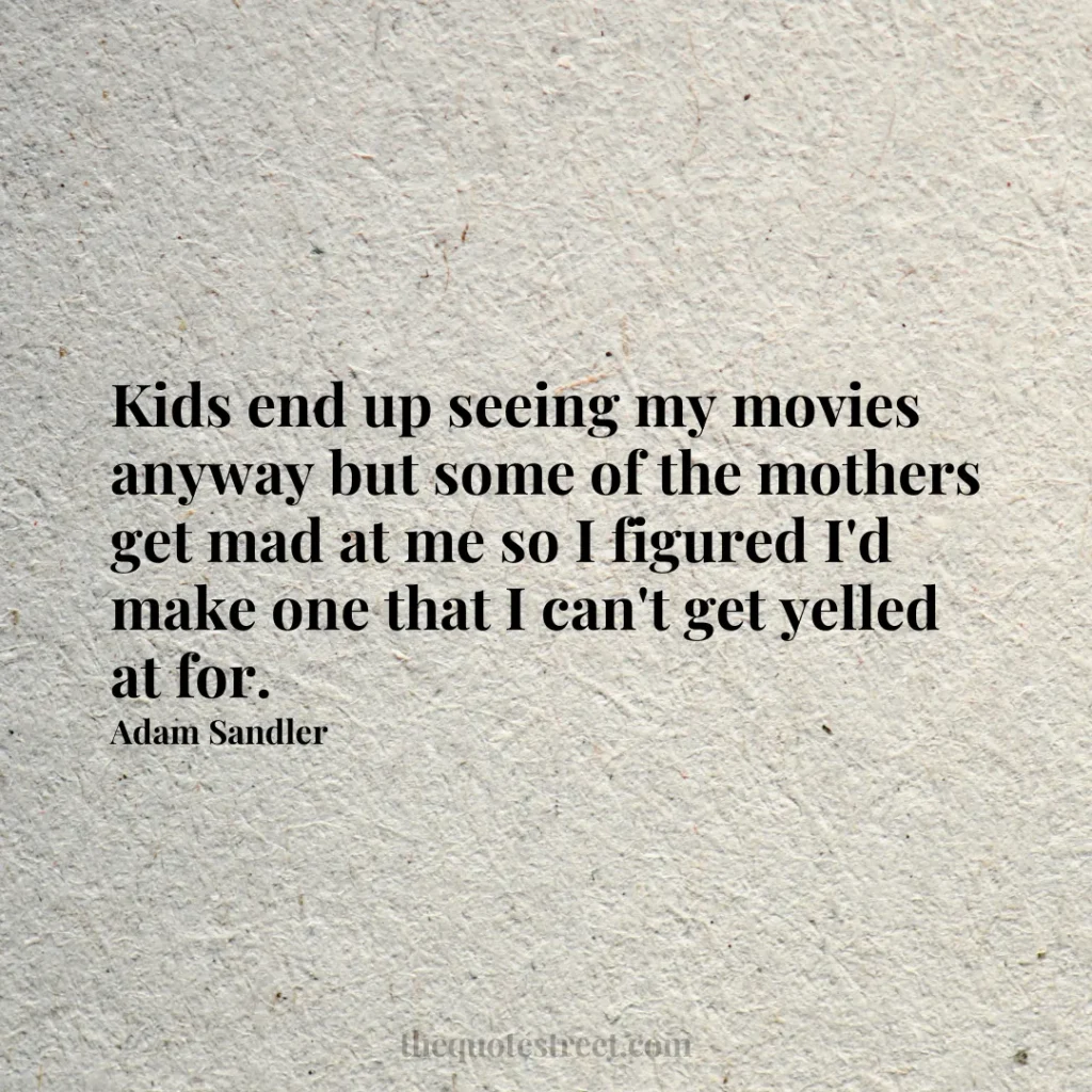 Kids end up seeing my movies anyway but some of the mothers get mad at me so I figured I'd make one that I can't get yelled at for. - Adam Sandler