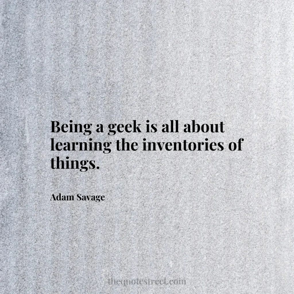 Being a geek is all about learning the inventories of things. - Adam Savage
