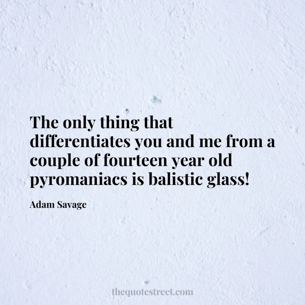 The only thing that differentiates you and me from a couple of fourteen year old pyromaniacs is balistic glass! - Adam Savage