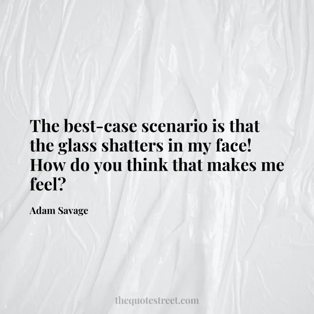 The best-case scenario is that the glass shatters in my face! How do you think that makes me feel? - Adam Savage