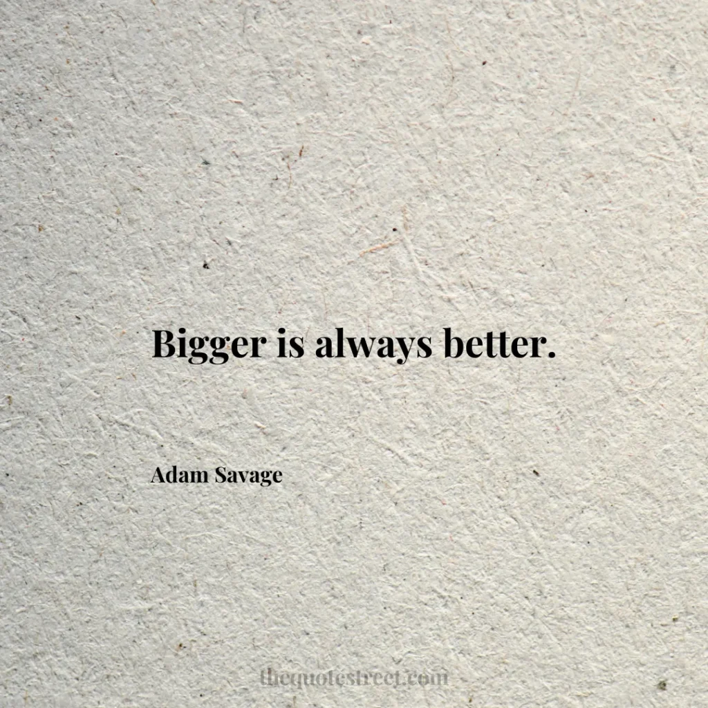 Bigger is always better. - Adam Savage