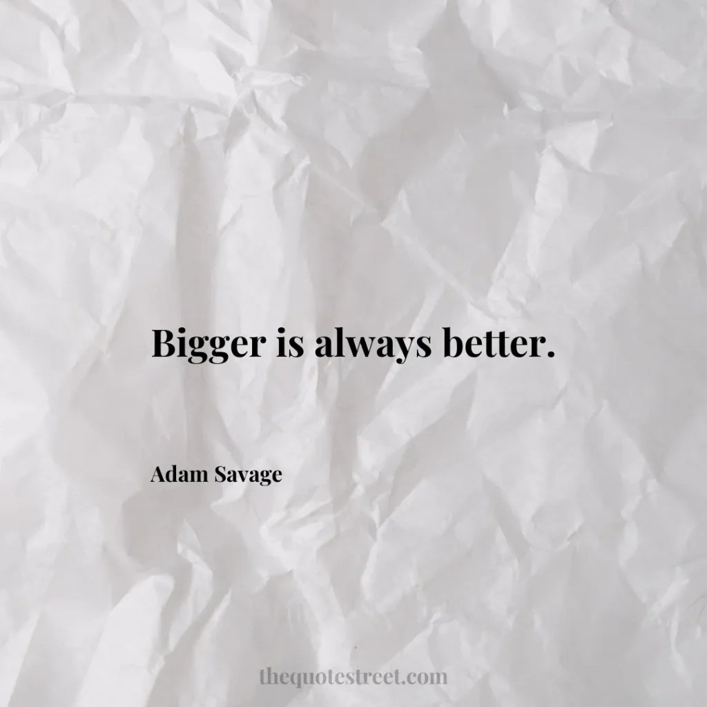 Bigger is always better. - Adam Savage