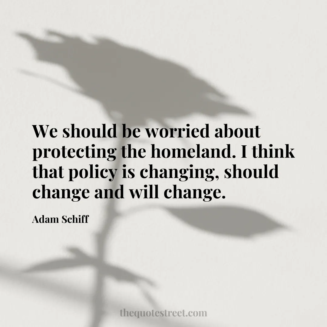 We should be worried about protecting the homeland. I think that policy is changing
