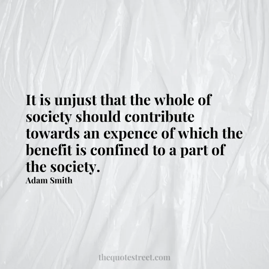 It is unjust that the whole of society should contribute towards an expence of which the benefit is confined to a part of the society. - Adam Smith